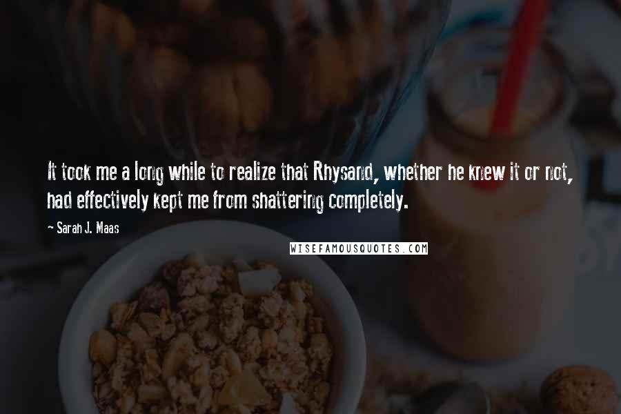 Sarah J. Maas Quotes: It took me a long while to realize that Rhysand, whether he knew it or not, had effectively kept me from shattering completely.