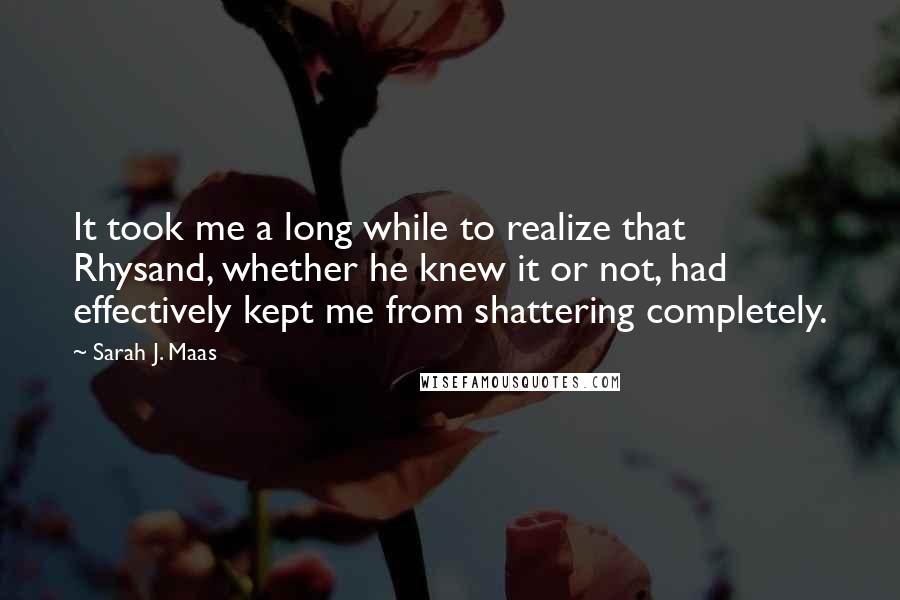 Sarah J. Maas Quotes: It took me a long while to realize that Rhysand, whether he knew it or not, had effectively kept me from shattering completely.