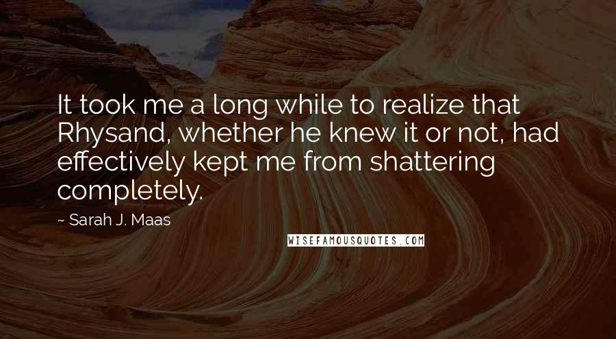 Sarah J. Maas Quotes: It took me a long while to realize that Rhysand, whether he knew it or not, had effectively kept me from shattering completely.