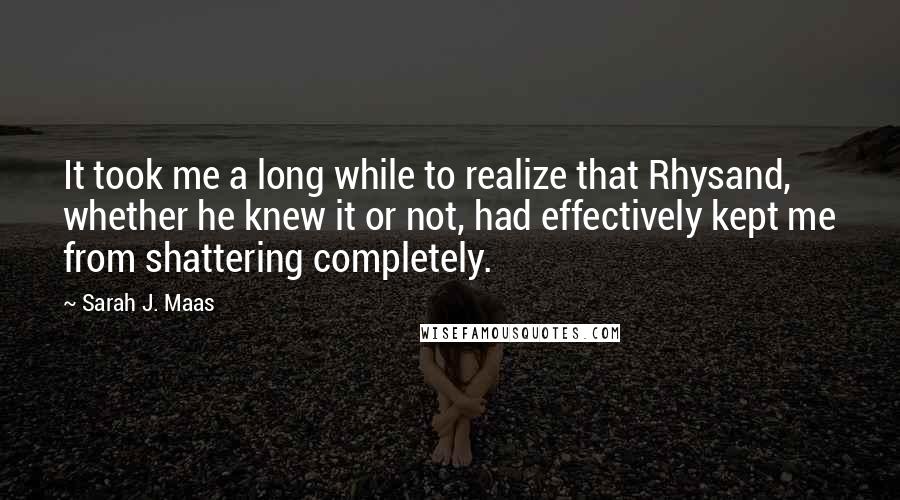 Sarah J. Maas Quotes: It took me a long while to realize that Rhysand, whether he knew it or not, had effectively kept me from shattering completely.