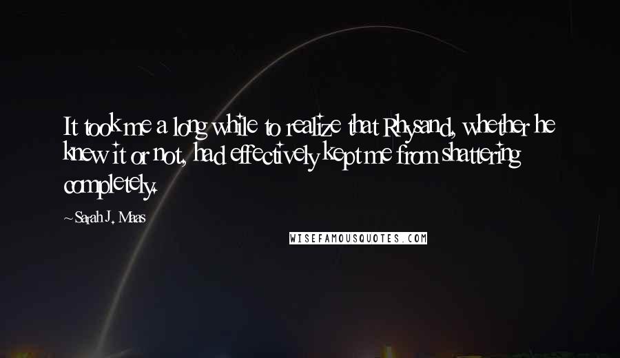 Sarah J. Maas Quotes: It took me a long while to realize that Rhysand, whether he knew it or not, had effectively kept me from shattering completely.