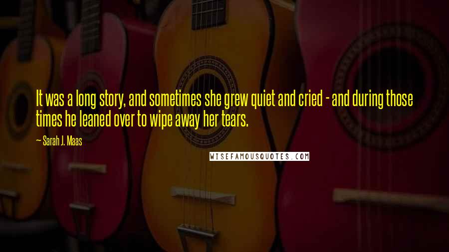 Sarah J. Maas Quotes: It was a long story, and sometimes she grew quiet and cried - and during those times he leaned over to wipe away her tears.