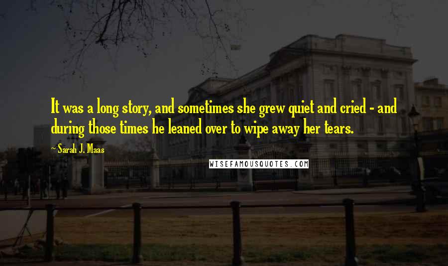 Sarah J. Maas Quotes: It was a long story, and sometimes she grew quiet and cried - and during those times he leaned over to wipe away her tears.