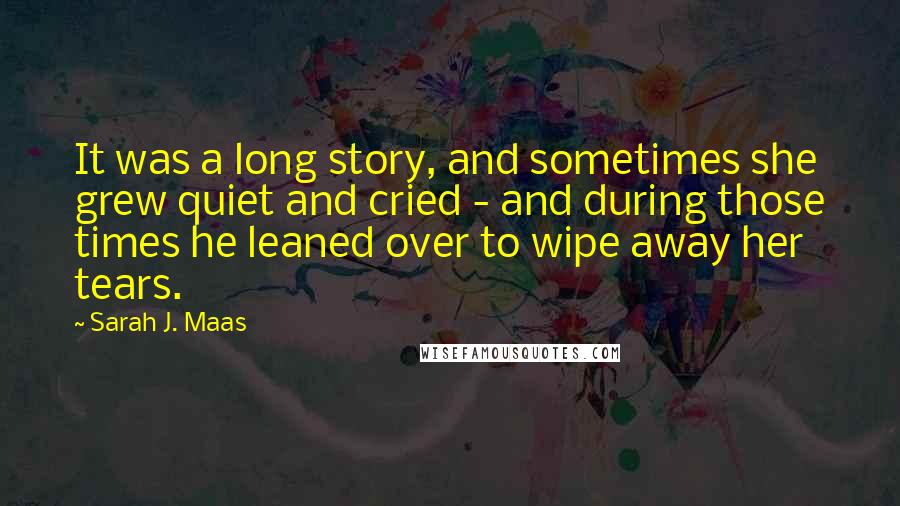 Sarah J. Maas Quotes: It was a long story, and sometimes she grew quiet and cried - and during those times he leaned over to wipe away her tears.