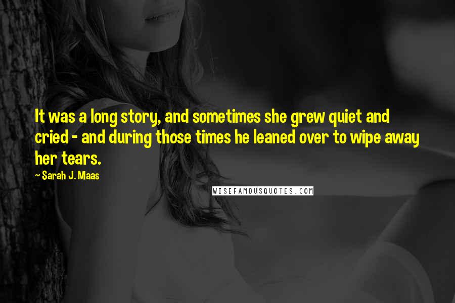 Sarah J. Maas Quotes: It was a long story, and sometimes she grew quiet and cried - and during those times he leaned over to wipe away her tears.