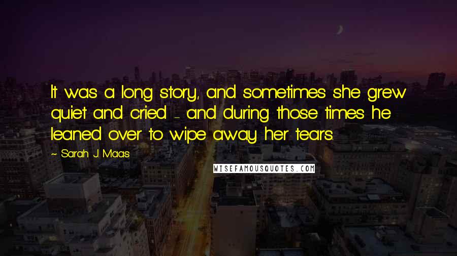 Sarah J. Maas Quotes: It was a long story, and sometimes she grew quiet and cried - and during those times he leaned over to wipe away her tears.