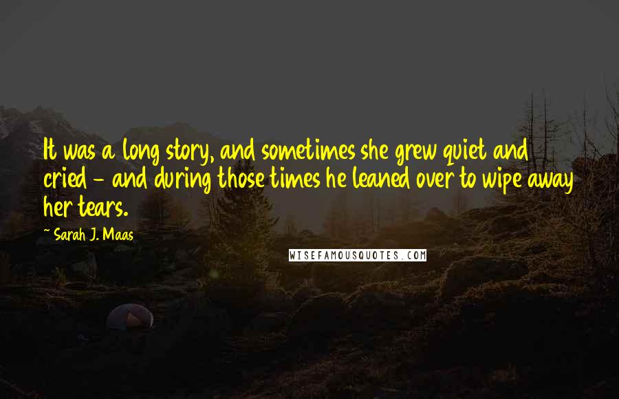 Sarah J. Maas Quotes: It was a long story, and sometimes she grew quiet and cried - and during those times he leaned over to wipe away her tears.