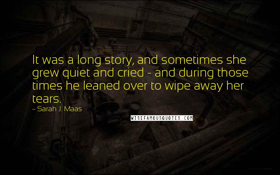 Sarah J. Maas Quotes: It was a long story, and sometimes she grew quiet and cried - and during those times he leaned over to wipe away her tears.