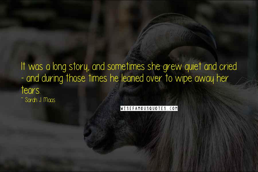 Sarah J. Maas Quotes: It was a long story, and sometimes she grew quiet and cried - and during those times he leaned over to wipe away her tears.