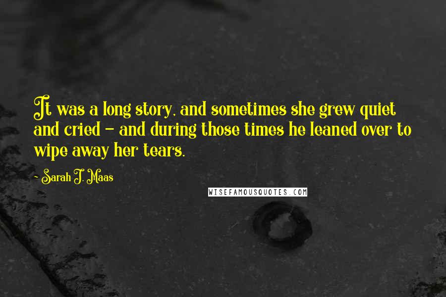 Sarah J. Maas Quotes: It was a long story, and sometimes she grew quiet and cried - and during those times he leaned over to wipe away her tears.