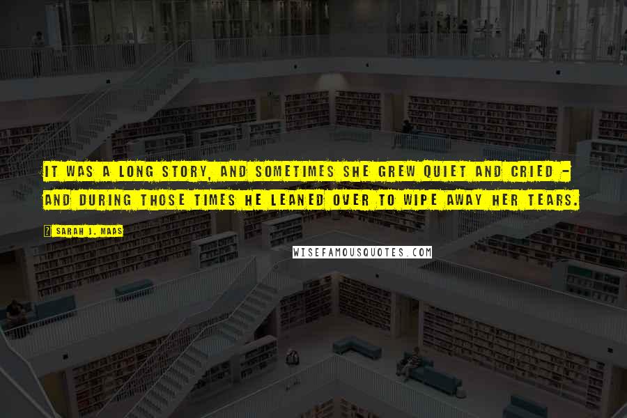 Sarah J. Maas Quotes: It was a long story, and sometimes she grew quiet and cried - and during those times he leaned over to wipe away her tears.