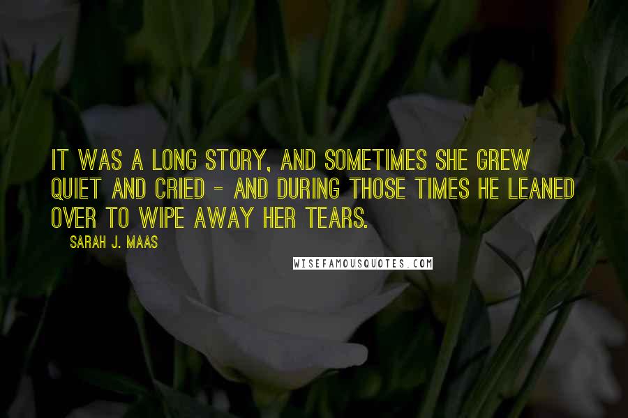 Sarah J. Maas Quotes: It was a long story, and sometimes she grew quiet and cried - and during those times he leaned over to wipe away her tears.