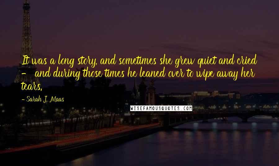 Sarah J. Maas Quotes: It was a long story, and sometimes she grew quiet and cried - and during those times he leaned over to wipe away her tears.