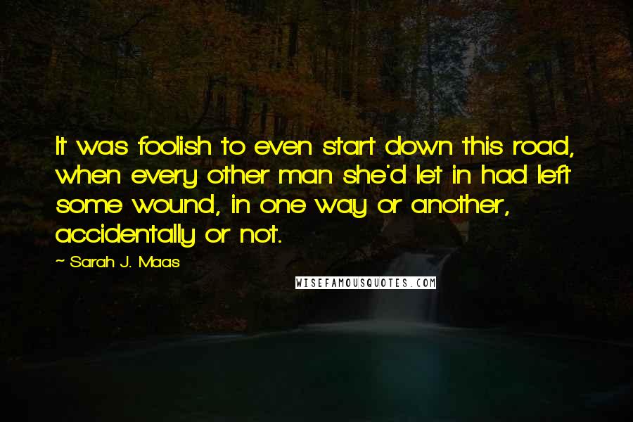 Sarah J. Maas Quotes: It was foolish to even start down this road, when every other man she'd let in had left some wound, in one way or another, accidentally or not.