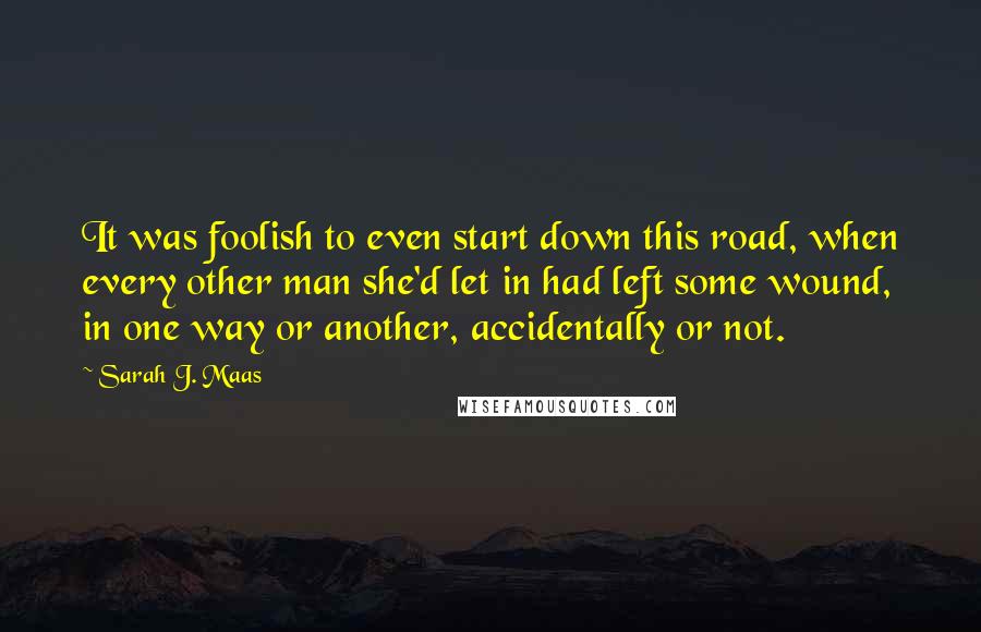 Sarah J. Maas Quotes: It was foolish to even start down this road, when every other man she'd let in had left some wound, in one way or another, accidentally or not.
