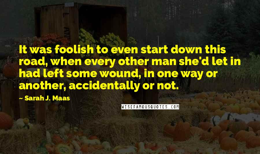 Sarah J. Maas Quotes: It was foolish to even start down this road, when every other man she'd let in had left some wound, in one way or another, accidentally or not.