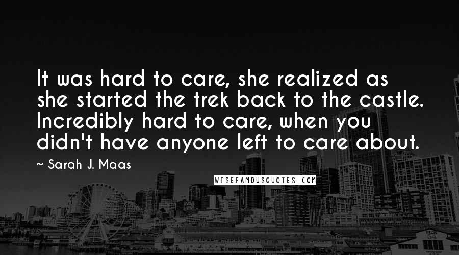 Sarah J. Maas Quotes: It was hard to care, she realized as she started the trek back to the castle. Incredibly hard to care, when you didn't have anyone left to care about.