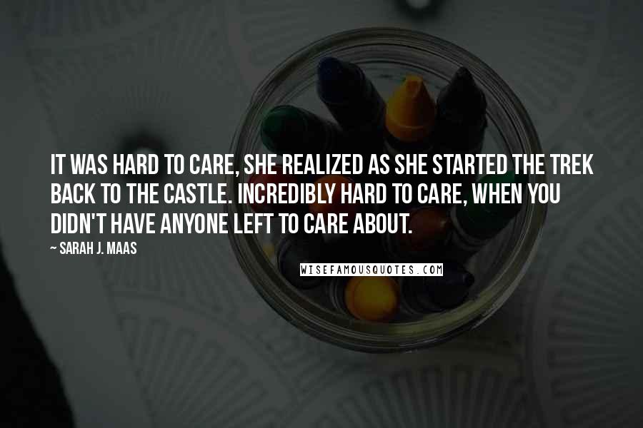 Sarah J. Maas Quotes: It was hard to care, she realized as she started the trek back to the castle. Incredibly hard to care, when you didn't have anyone left to care about.