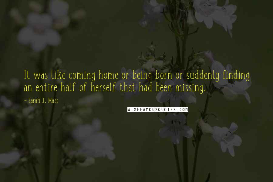 Sarah J. Maas Quotes: It was like coming home or being born or suddenly finding an entire half of herself that had been missing.