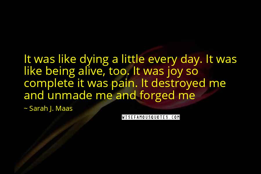 Sarah J. Maas Quotes: It was like dying a little every day. It was like being alive, too. It was joy so complete it was pain. It destroyed me and unmade me and forged me