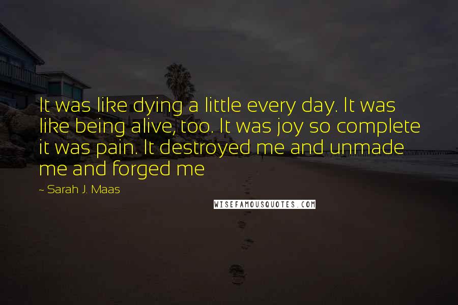 Sarah J. Maas Quotes: It was like dying a little every day. It was like being alive, too. It was joy so complete it was pain. It destroyed me and unmade me and forged me