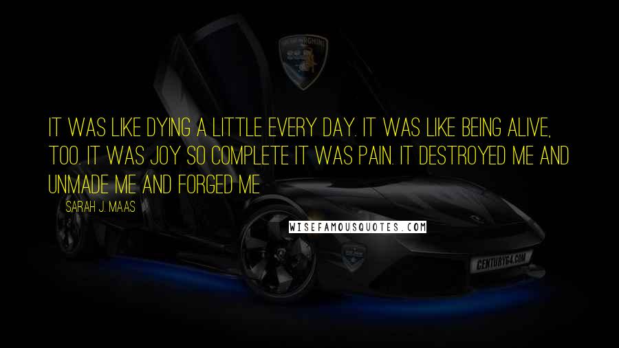 Sarah J. Maas Quotes: It was like dying a little every day. It was like being alive, too. It was joy so complete it was pain. It destroyed me and unmade me and forged me