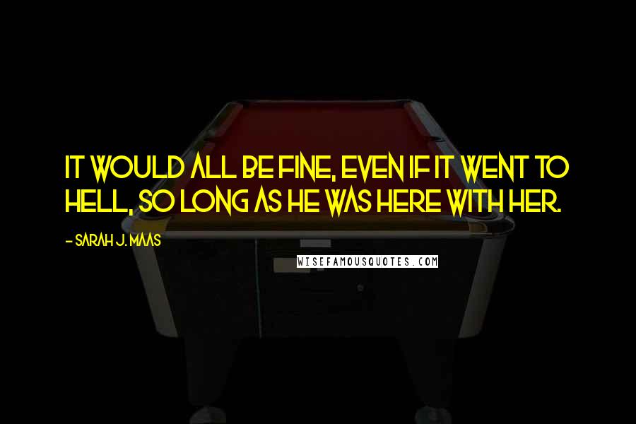 Sarah J. Maas Quotes: It would all be fine, even if it went to hell, so long as he was here with her.