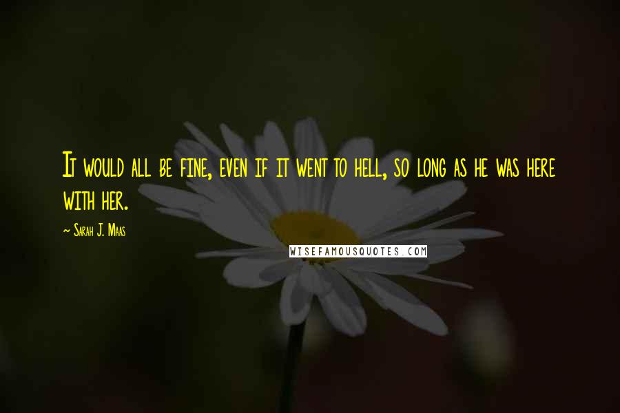 Sarah J. Maas Quotes: It would all be fine, even if it went to hell, so long as he was here with her.