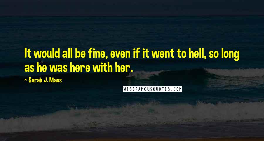 Sarah J. Maas Quotes: It would all be fine, even if it went to hell, so long as he was here with her.