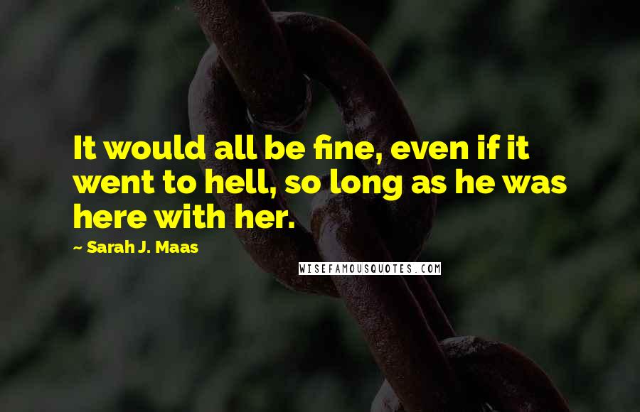 Sarah J. Maas Quotes: It would all be fine, even if it went to hell, so long as he was here with her.