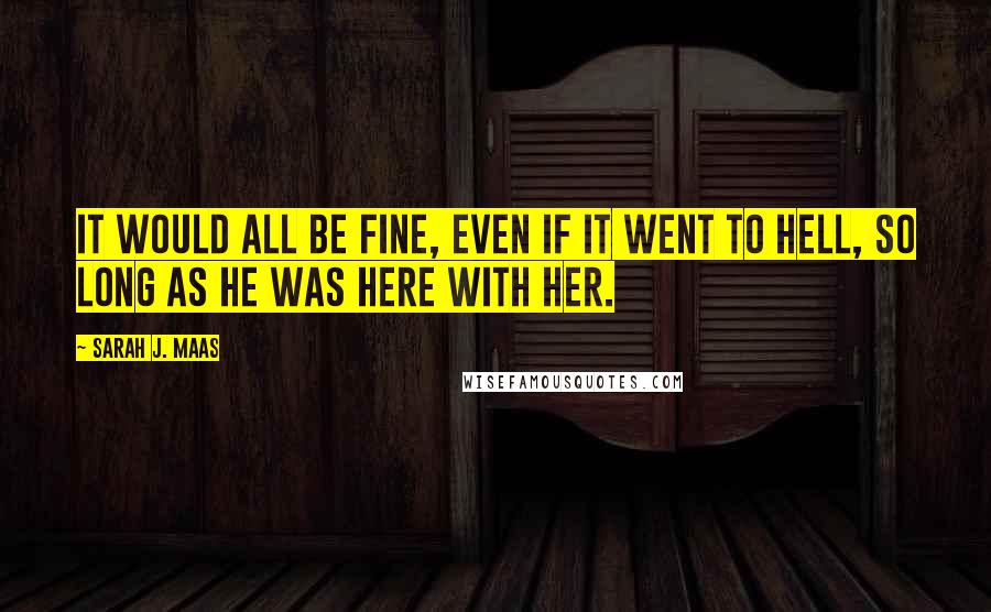 Sarah J. Maas Quotes: It would all be fine, even if it went to hell, so long as he was here with her.