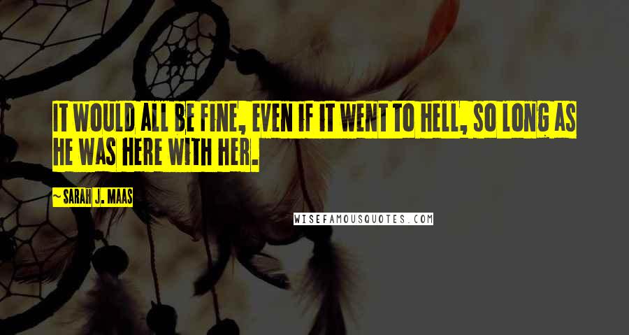 Sarah J. Maas Quotes: It would all be fine, even if it went to hell, so long as he was here with her.