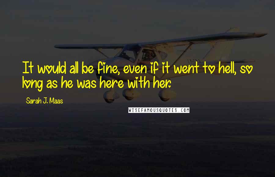 Sarah J. Maas Quotes: It would all be fine, even if it went to hell, so long as he was here with her.