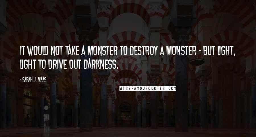 Sarah J. Maas Quotes: It would not take a monster to destroy a monster - but light, light to drive out darkness.