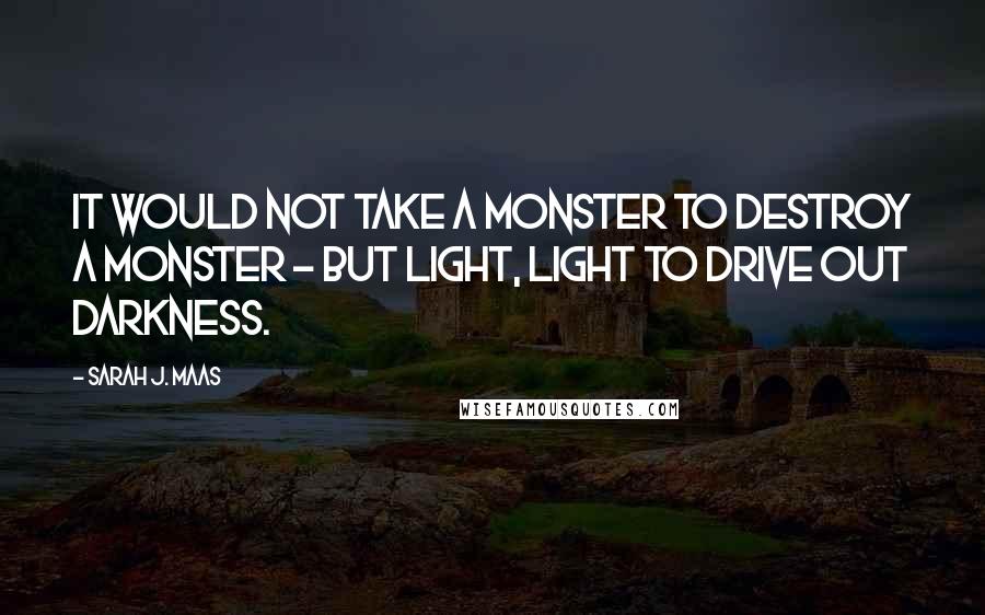 Sarah J. Maas Quotes: It would not take a monster to destroy a monster - but light, light to drive out darkness.