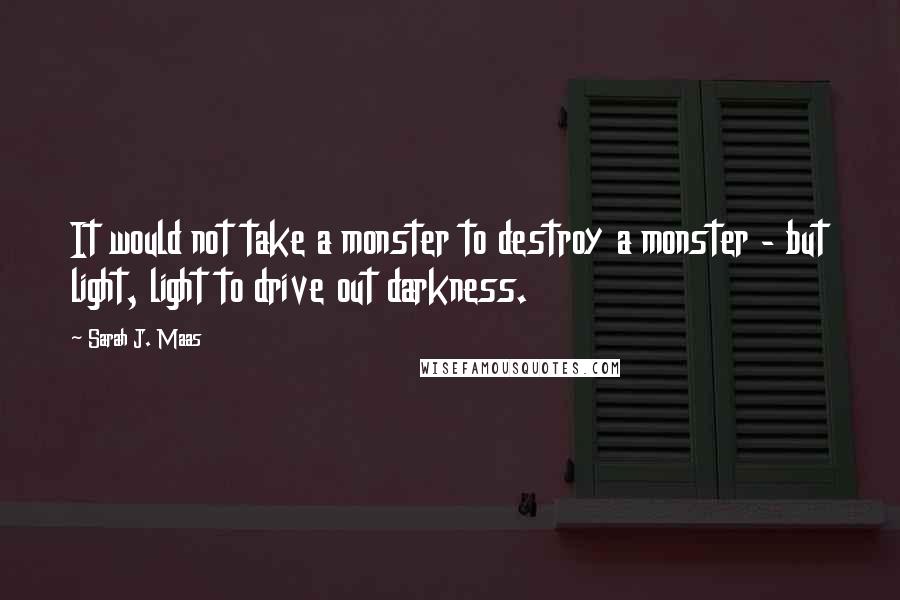 Sarah J. Maas Quotes: It would not take a monster to destroy a monster - but light, light to drive out darkness.