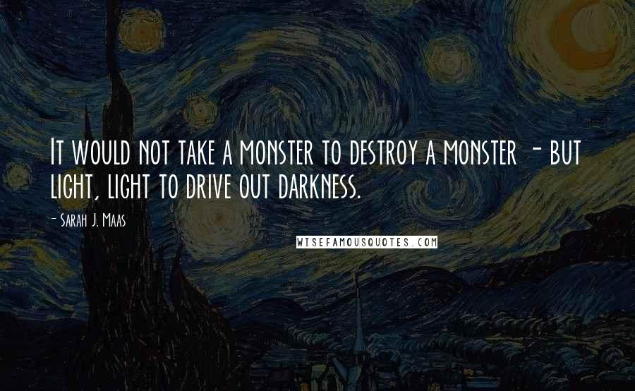 Sarah J. Maas Quotes: It would not take a monster to destroy a monster - but light, light to drive out darkness.