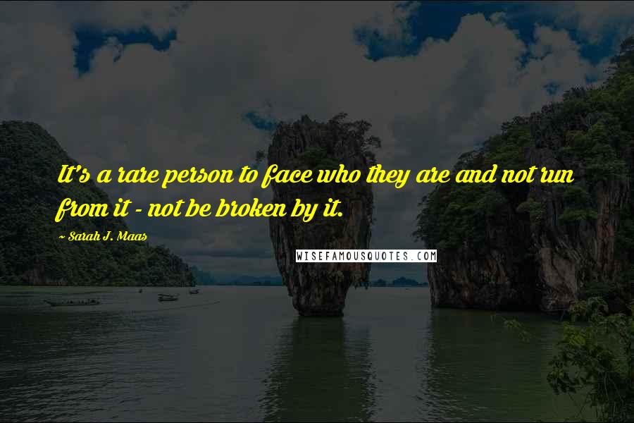 Sarah J. Maas Quotes: It's a rare person to face who they are and not run from it - not be broken by it.