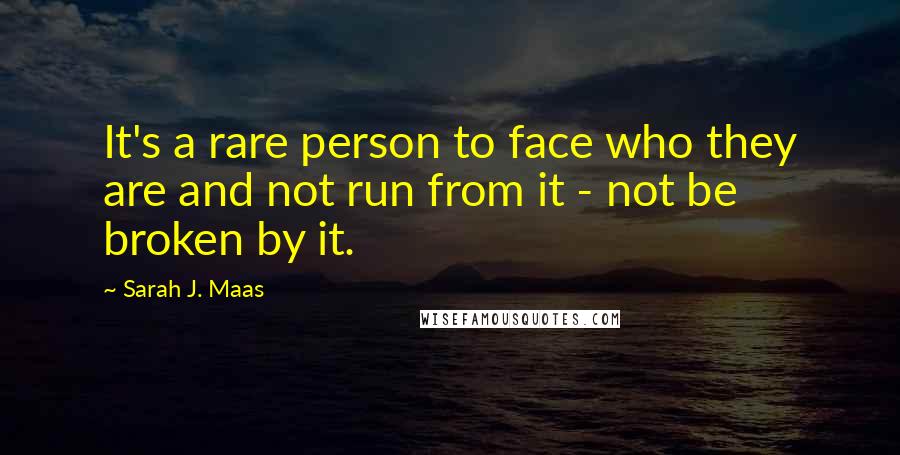 Sarah J. Maas Quotes: It's a rare person to face who they are and not run from it - not be broken by it.