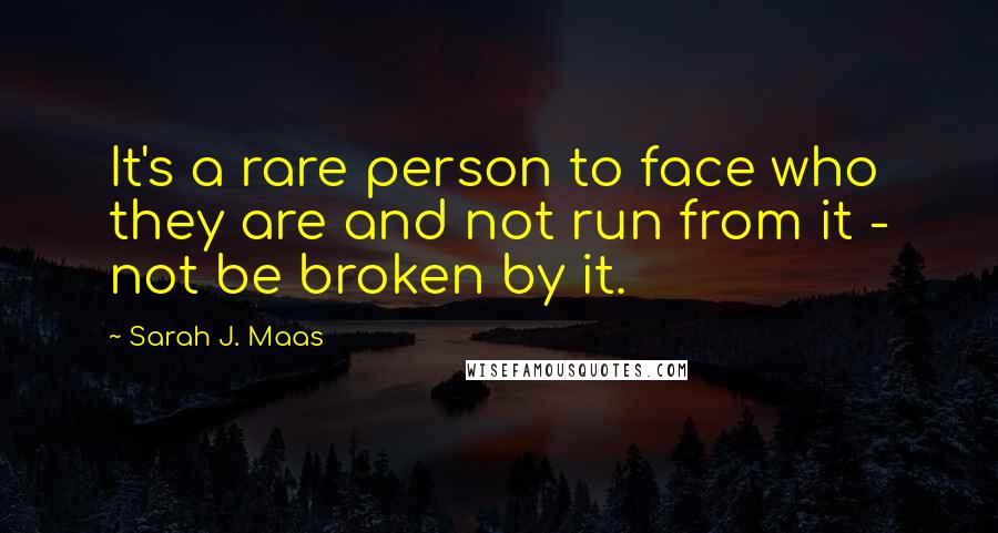 Sarah J. Maas Quotes: It's a rare person to face who they are and not run from it - not be broken by it.