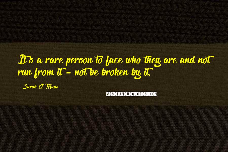 Sarah J. Maas Quotes: It's a rare person to face who they are and not run from it - not be broken by it.
