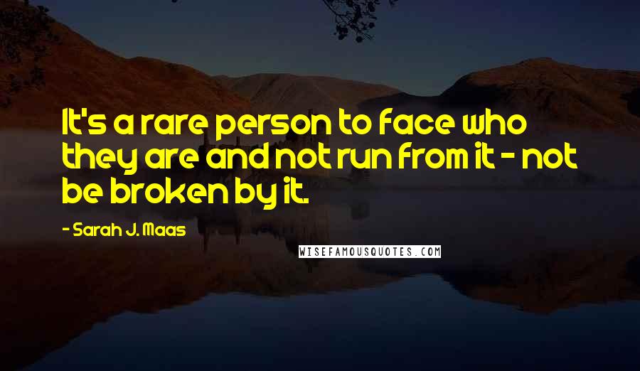 Sarah J. Maas Quotes: It's a rare person to face who they are and not run from it - not be broken by it.