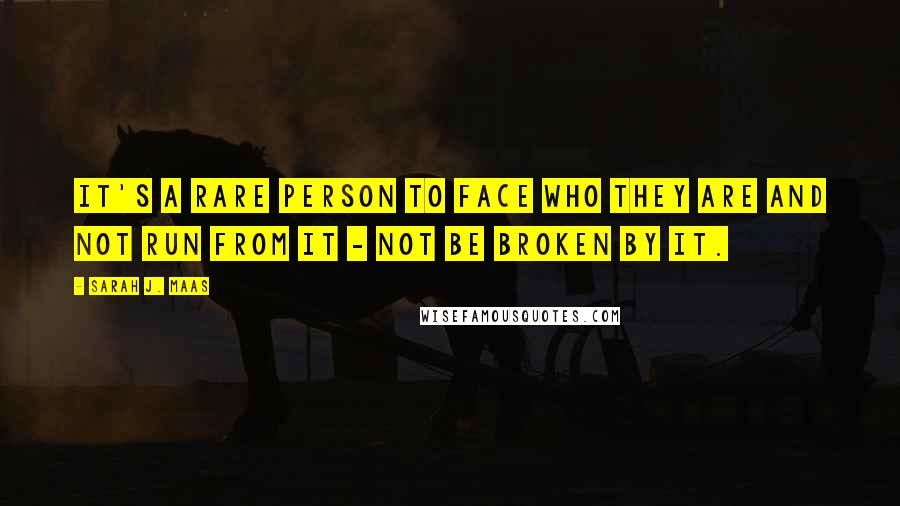 Sarah J. Maas Quotes: It's a rare person to face who they are and not run from it - not be broken by it.