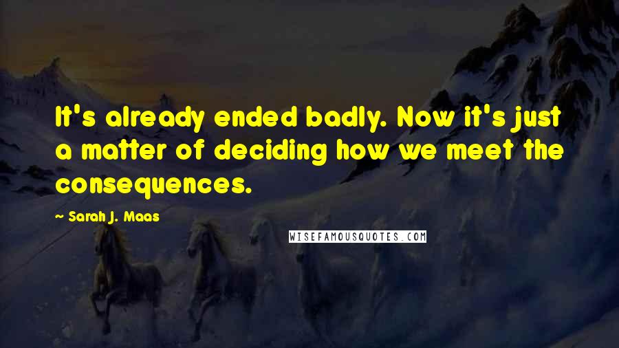 Sarah J. Maas Quotes: It's already ended badly. Now it's just a matter of deciding how we meet the consequences.