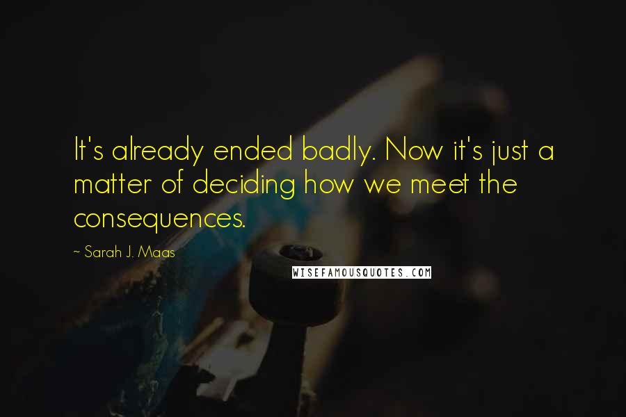 Sarah J. Maas Quotes: It's already ended badly. Now it's just a matter of deciding how we meet the consequences.