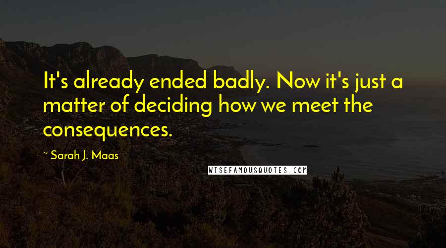 Sarah J. Maas Quotes: It's already ended badly. Now it's just a matter of deciding how we meet the consequences.