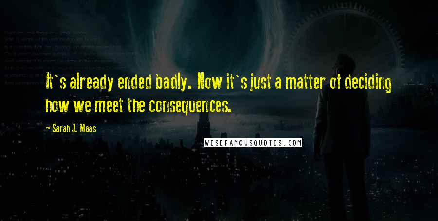 Sarah J. Maas Quotes: It's already ended badly. Now it's just a matter of deciding how we meet the consequences.