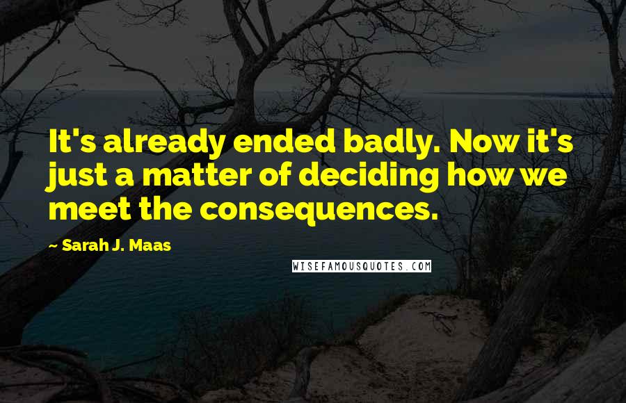 Sarah J. Maas Quotes: It's already ended badly. Now it's just a matter of deciding how we meet the consequences.