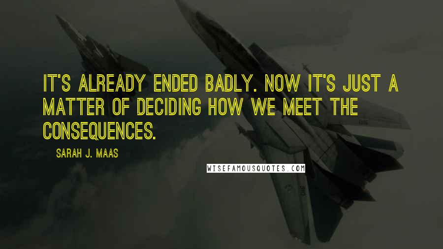 Sarah J. Maas Quotes: It's already ended badly. Now it's just a matter of deciding how we meet the consequences.