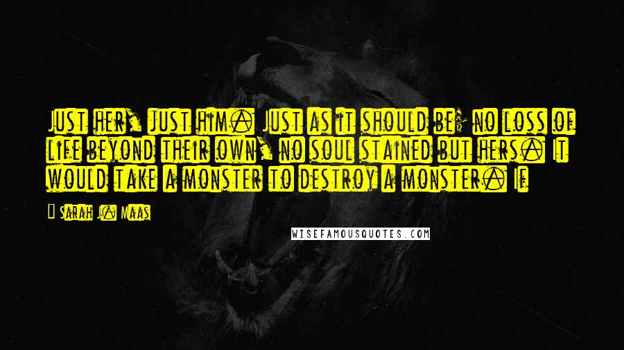 Sarah J. Maas Quotes: Just her, just him. Just as it should be; no loss of life beyond their own, no soul stained but hers. It would take a monster to destroy a monster. If